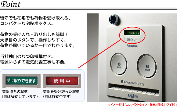 宅配ボックスコンボは留守でも在宅でも荷物を受け取れる、コンパクトな宅配ボックスです。荷物の受け入れ、取り出しも簡単。大き目のボタンで、操作がしやすく、荷物が届いているか一目でわかります。パナソニック独自のなつ印機能付。電源いらずの電気配線工事も不要。