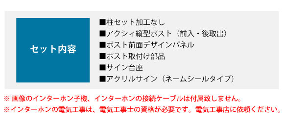 セット内容:■柱セット加工なし ■アクシィ縦型ポスト(前入・後取出) ■ポスト前面デザインパネル ■ポスト取付け部品 ■サイン台座 ■アクリルサイン(ネームシールタイプ)
