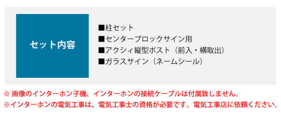 セット内容: ■柱セット ■センターブロックサイン用 ■アクシィ縦型ポスト(前入・横取出) ■ガラスサイン(ネームシール)