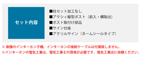 セット内容:■柱セット加工なし ■アクシィ縦型ポスト(前入・横取出) ■ポスト取付け部品 ■サイン台座 ■アクリルサイン(ネームシールタイプ)