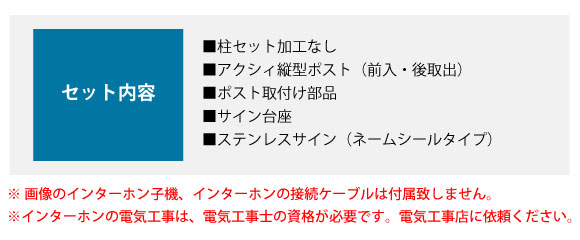 セット内容:■柱セット加工なし ■アクシィ縦型ポスト(前入・後取出) ■ポスト取付け部品 ■サイン台座 ■ステンレスサイン(ネームシールタイプ)