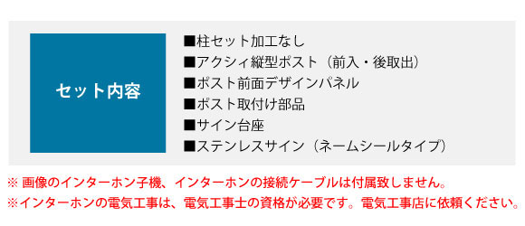 セット内容。■柱セット加工なし ■アクシィ縦型ポスト(前入・後取出) ■ポスト前面デザインパネル ■ポスト取付け部品 ■サイン台座 ■ステンレスサイン(ネームシールタイプ)