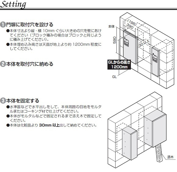 宅配ボックス コンボスリムの埋め込み設置方法。1.門塀に取付穴を設ける。●本体寸法より縦、横10mmぐらい大きめの穴を壁にあけてください(ブロック積みの場合はブロックと同じように積みあげてください)●本体埋め込み高さは天面が地上より約1200mm程度にして下さい。2.本体を取り付け穴に収める。3.本体を固定する。●水準器などで水平出しをして、本体周囲の目地モルタルまたはコーキング材で仕上げてください。●本体がモルタルなどで固定されるまで添え木で固定してください。●本体は化粧面より30mm以上dして収めてください。