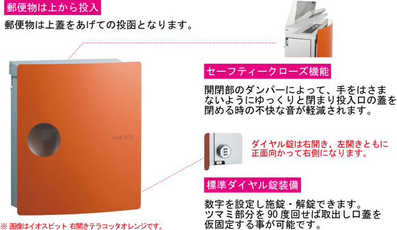 郵便ポスト イオスは、郵便物は上蓋をあげての投函となります。セーフティークローズ機能により開閉部のダンパーによって、手をはさまないようにゆっくりと閉まり投入口の蓋を閉める時の不快な音が軽減されます。ダイヤル錠は右開き、左開きともに正面向かって右側になります。標準ダイヤル錠装備をしており数字を設定し施錠、解錠ができます。ツマミ部分を90度回せば取出し口蓋を駆り固定することが可能です。